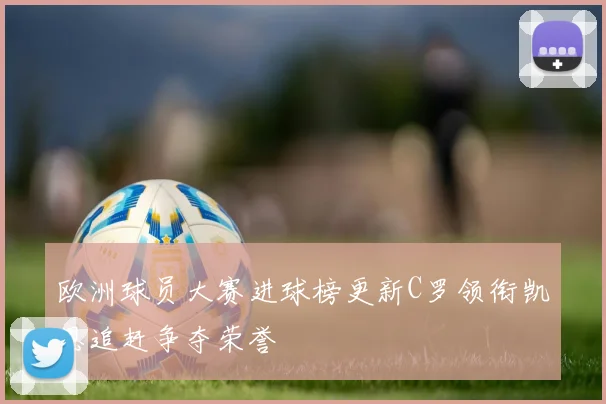 欧洲球员大赛进球榜更新C罗领衔凯恩追赶争夺荣誉