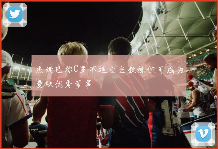 杰姆巴称C罗不适合当教练但可成为曼联优秀董事