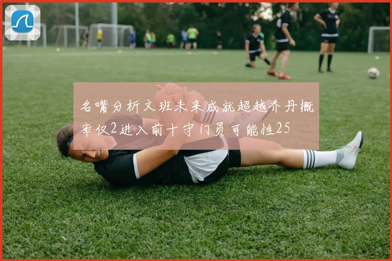 名嘴分析文班未来成就超越乔丹概率仅2进入前十守门员可能性25