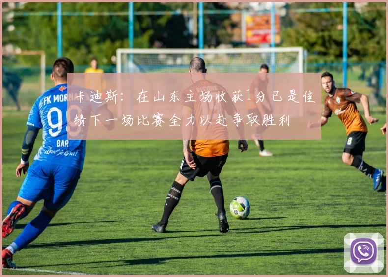 卡迪斯：在山东主场收获1分已是佳绩下一场比赛全力以赴争取胜利