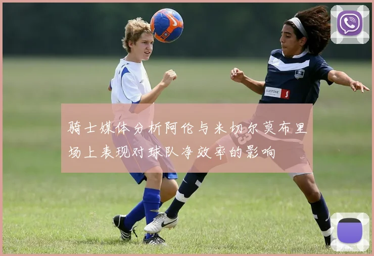 骑士媒体分析阿伦与米切尔莫布里场上表现对球队净效率的影响