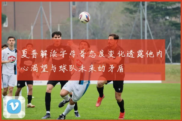 夏普解读字母哥态度变化透露他内心渴望与球队未来的矛盾