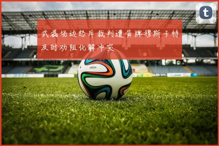 武磊场边怒斥裁判遭黄牌穆斯卡特及时劝阻化解冲突