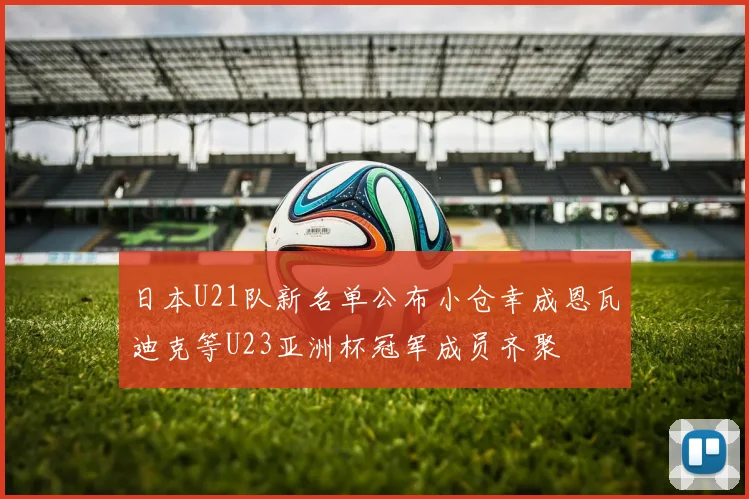 日本U21队新名单公布小仓幸成恩瓦迪克等U23亚洲杯冠军成员齐聚