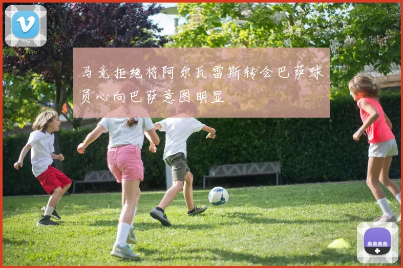 马竞拒绝将阿尔瓦雷斯转会巴萨球员心向巴萨意图明显