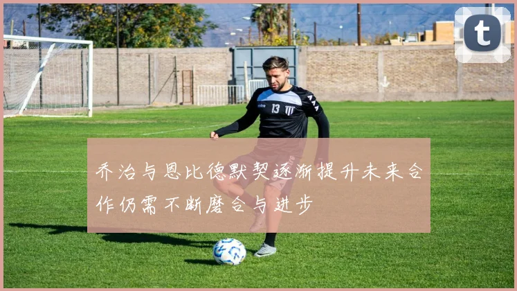 乔治与恩比德默契逐渐提升未来合作仍需不断磨合与进步