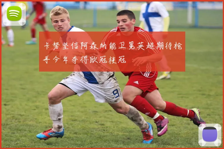 卡努坚信阿森纳能卫冕英超期待枪手今年夺得欧冠桂冠