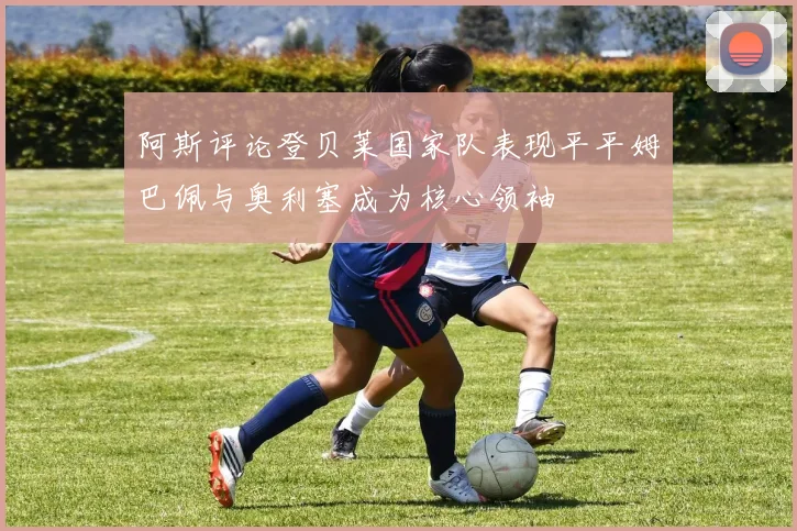 阿斯评论登贝莱国家队表现平平姆巴佩与奥利塞成为核心领袖