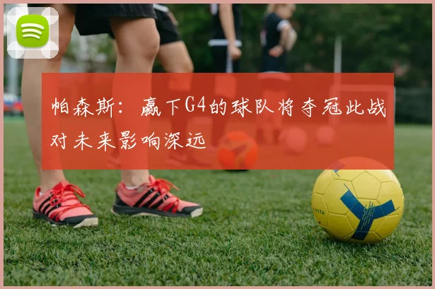 帕森斯：赢下G4的球队将夺冠此战对未来影响深远