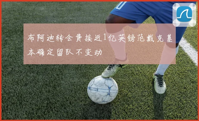 布阿迪转会费接近1亿英镑范戴克基本确定留队不变动
