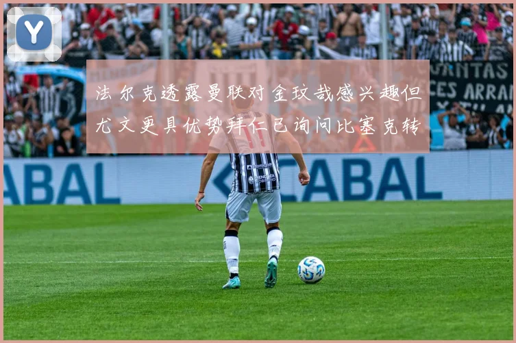 法尔克透露曼联对金玟哉感兴趣但尤文更具优势拜仁已询问比塞克转会情况