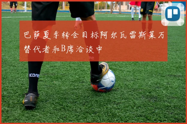 巴萨夏季转会目标阿尔瓦雷斯莱万替代者和B席洽谈中