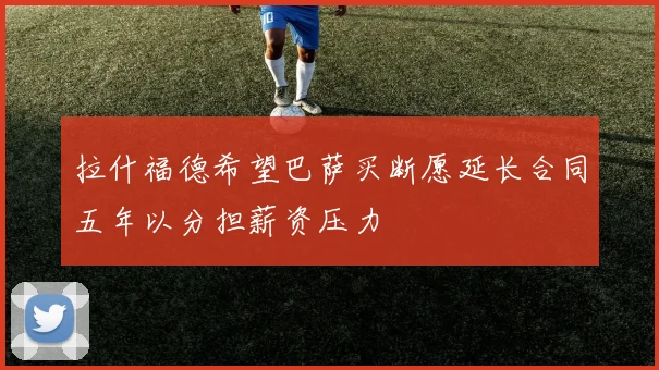 拉什福德希望巴萨买断愿延长合同五年以分担薪资压力