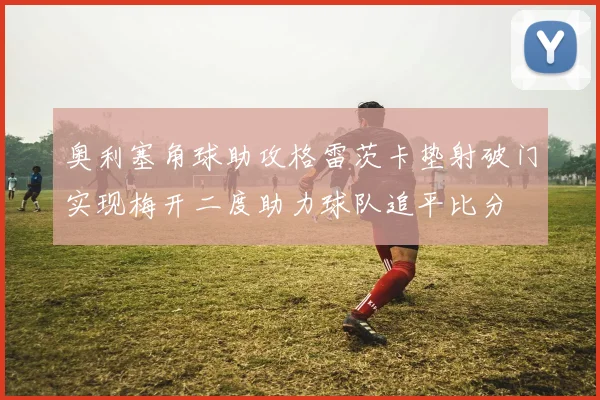 奥利塞角球助攻格雷茨卡垫射破门实现梅开二度助力球队追平比分