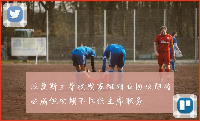 拉莫斯主导收购塞维利亚协议即将达成但初期不担任主席职务